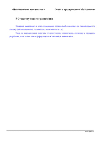 <Наименование исполнителя> Отчет о предпроектном обследовании 
5 Существующие ограничения 
Описание выявленных в ходе обследования ограничений, влияющих на разрабатываемую 
систему (организационные, технические, политические и т.д.). 
Сюда не рекомендуется включать технологические ограничения, связанные с процессом 
разработки, если только они не формулируются Заказчиком в явном виде. 
Стр. 16 из 20 
 