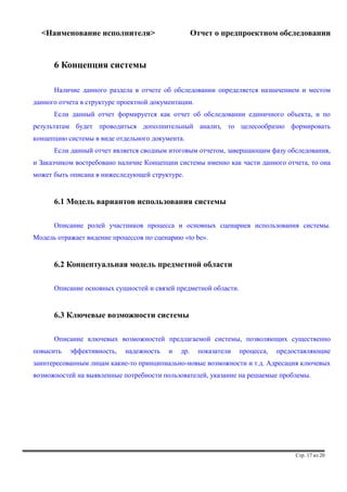 <Наименование исполнителя> Отчет о предпроектном обследовании 
6 Концепция системы 
Наличие данного раздела в отчете об обследовании определяется назначением и местом 
данного отчета в структуре проектной документации. 
Если данный отчет формируется как отчет об обследовании единичного объекта, и по 
результатам будет проводиться дополнительный анализ, то целесообразно формировать 
концепцию системы в виде отдельного документа. 
Если данный отчет является сводным итоговым отчетом, завершающим фазу обследования, 
и Заказчиком востребовано наличие Концепции системы именно как части данного отчета, то она 
может быть описана в нижеследующей структуре. 
6.1 Модель вариантов использования системы 
Описание ролей участников процесса и основных сценариев использования системы. 
Модель отражает видение процессов по сценарию «to be». 
6.2 Концептуальная модель предметной области 
Описание основных сущностей и связей предметной области. 
6.3 Ключевые возможности системы 
Описание ключевых возможностей предлагаемой системы, позволяющих существенно 
повысить эффективность, надежность и др. показатели процесса, предоставляющие 
заинтересованным лицам какие-то принципиально-новые возможности и т.д. Адресация ключевых 
возможностей на выявленные потребности пользователей, указание на решаемые проблемы. 
Стр. 17 из 20 
 