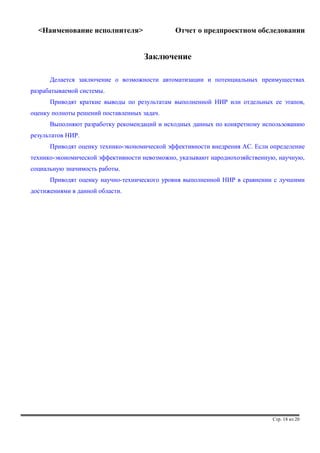 <Наименование исполнителя> Отчет о предпроектном обследовании 
Заключение 
Делается заключение о возможности автоматизации и потенциальных преимуществах 
разрабатываемой системы. 
Приводят краткие выводы по результатам выполненной НИР или отдельных ее этапов, 
оценку полноты решений поставленных задач. 
Выполняют разработку рекомендаций и исходных данных по конкретному использованию 
результатов НИР. 
Приводят оценку технико-экономической эффективности внедрения АС. Если определение 
технико-экономической эффективности невозможно, указывают народнохозяйственную, научную, 
социальную значимость работы. 
Приводят оценку научно-технического уровня выполненной НИР в сравнении с лучшими 
достижениями в данной области. 
Стр. 18 из 20 
 