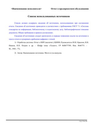 <Наименование исполнителя> Отчет о предпроектном обследовании 
Список использованных источников 
Список должен содержать сведения об источниках, использованных при составлении 
отчета. Сведения об источниках приводятся в соответствии с требованиями ГОСТ 7.1 «Система 
стандартов по информации, библиотечному и издательскому делу. Библиографическое описание 
документа. Общие требования и правила составления». 
Сведения об источниках следует располагать в порядке появления ссылок на источники в 
тексте отчета и нумеровать арабскими цифрами с точкой. 
1) Отработка системы: Отчет о НИР (заключит.)/ЦНИИ; Руководитель Ю.И. Краснов; И.И. 
Иванов, П.П. Петров и др. – Шифр темы «Талант»; ГР №Я677789; Инв. №46773. – 
М., 1985.- 77с. 
2) Автор. Наименование источника. Место и год выпуска. 
Стр. 19 из 20 
 
