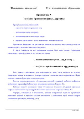 <Наименование исполнителя> Отчет о предпроектном обследовании 
Приложение A 
Название приложения (стиль Appendix) 
Примеры возможных приложений: 
- ведомость интервьюированных лиц; 
- заполненные формы интервью; 
- заполненные анкеты и опросные листы; 
- перечень прилагаемых к отчету электронных и иных материалов. 
Приложение оформляют как продолжение данного документа на последующих его листах 
или выпускают в виде самостоятельного документа. 
В тексте документа на все приложения должны быть даны ссылки. Приложения 
располагают в порядке ссылок на них в тексте документа. 
1. Раздел приложения (стиль App_Heading 1) 
2. Подраздел приложения (стиль App_Heading 2) 
Текст каждого приложения, при необходимости, может быть разделен на разделы, 
подразделы, пункты и подпункты, которые нумеруют в пределах каждого приложения. Перед 
номером ставится обозначение этого приложения. 
Рисунки каждого приложения обозначаются отдельной нумерацией арабскими цифрами с 
добавлением перед цифрой обозначения приложения, например, Рисунок А.3. 
Таблицы каждого приложения также обозначаются отдельной нумерацией арабскими 
цифрами с добавлением перед цифрой обозначения приложения, например, Таблица А.2. 
Формулы, помещенные в приложениях, должны нумероваться отдельной нумерацией 
арабскими цифрами в пределах каждого приложения с добавлением перед каждой цифрой 
обозначения приложения, например, (А.1). 
Стр. 20 из 20 
