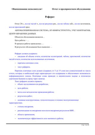 <Наименование исполнителя> Отчет о предпроектном обследовании 
Реферат 
Отчет 20 с., кол-во частей ч., кол-во рисунков рис., кол-во таблиц табл., кол-во источников, 
кол-во приложений прил. 
АВТОМАТИЗИРОВАННАЯ СИСТЕМА, ИТ-ИНФРАСТРУКТУРА, УЧЕТ КОНТРАКТОВ, 
ЦЕНТР ОБРАБОТКИ ДАННЫХ 
Объектом обследования являются… 
Цель работы – … 
В процессе работы проводились … 
В результате обследования было выявлено … 
Реферат должен содержать: 
- сведения об объеме отчета, количестве иллюстраций, таблиц, приложений, количестве 
частей отчета, количестве использованных источников; 
- перечень ключевых слов; 
- текст реферата. 
Перечень ключевых слов должен содержать от 5 до 15 слов или словосочетаний из текста 
отчета, которые в наибольшей мере характеризуют его содержание и обеспечивают возможность 
информационного поиска. Ключевые слова приводят в именительном падеже и печатаются 
строчными буквами в строку через запятые. 
Текст реферата должен отражать: 
- объект исследования или разработки; 
- цель работы; 
- метод или методологию проведения работы; 
- результаты работ; 
- основные конструктивные, технологические и технико-эксплуатационные 
характеристики; 
- степень внедрения; 
- рекомендации по внедрению или итоги внедрения результатов НИР; 
- область применения; 
- экономическую эффективность или значимость работы; 
Стр. 3 из 20 
 