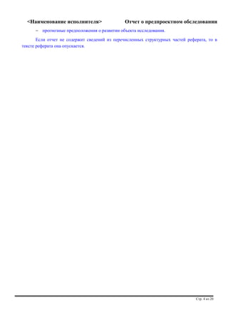 <Наименование исполнителя> Отчет о предпроектном обследовании 
- прогнозные предположения о развитии объекта исследования. 
Если отчет не содержит сведений из перечисленных структурных частей реферата, то в 
тексте реферата она опускается. 
Стр. 4 из 20 
 