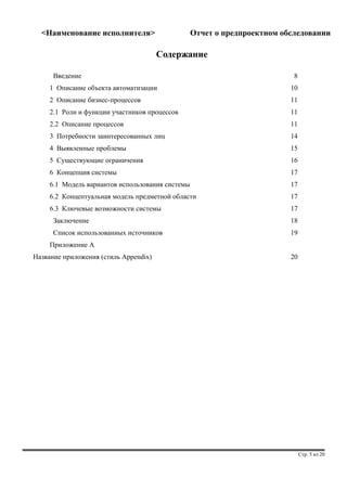 <Наименование исполнителя> Отчет о предпроектном обследовании 
Содержание 
Введение 8 
1 Описание объекта автоматизации 10 
2 Описание бизнес-процессов 11 
2.1 Роли и функции участников процессов 11 
2.2 Описание процессов 11 
3 Потребности заинтересованных лиц 14 
4 Выявленные проблемы 15 
5 Существующие ограничения 16 
6 Концепция системы 17 
6.1 Модель вариантов использования системы 17 
6.2 Концептуальная модель предметной области 17 
6.3 Ключевые возможности системы 17 
Заключение 18 
Список использованных источников 19 
Приложение A 
Название приложения (стиль Appendix) 20 
Стр. 5 из 20 
 
