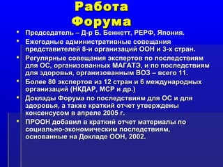 РРааббооттаа 
ФФооррууммаа 
 ППррееддссееддааттеелльь –– ДД--рр ББ.. ББееннннеетттт,, РРЕЕРРФФ,, ЯЯппоонниияя.. 
 ЕЕжжееггоодднныыее ааддммииннииссттррааттииввнныыее ссооввеещщаанниияя 
ппррееддссттааввииттееллеейй 88--ии ооррггааннииззаацциийй ООООНН ии 33--хх ссттрраанн.. 
 РРееггуулляяррнныыее ссооввеещщаанниияя ээккссппееррттоовв ппоо ппооссллееддссттввиияямм 
ддлляя ООСС,, ооррггааннииззоовваанннныыхх ММААГГААТТЭЭ,, ии ппоо ппооссллееддссттввиияямм 
ддлляя ззддооррооввььяя,, ооррггааннииззоовваанннныымм ВВООЗЗ –– ввссееггоо 1111.. 
 ББооллееее 8800 ээккссппееррттоовв иизз 1122 ссттрраанн ии 6 ммеежжддууннаарроодднныыхх 
ооррггааннииззаацциийй ((ННККДДААРР,, ММССРР ии ддрр..)) 
 ДДооккллааддыы ФФооррууммаа ппоо ппооссллееддссттввиияямм ддлляя ООСС ии ддлляя 
ззддооррооввььяя,, аа ттааккжжее ккррааттккиийй ооттччеетт ууттввеерржжддеенныы 
ккооннссееннссууссоомм вв ааппррееллее 22000055 гг.. 
 ППРРООООНН ддооббааввиилл вв ккррааттккиийй ооттччеетт ммааттееррииааллыы ппоо 
ссооццииааллььнноо--ээккооннооммииччеессккиимм ппооссллееддссттввиияямм,, 
оосснноовваанннныыее ннаа ДДооккллааддее ООООНН,, 22000022.. 
 