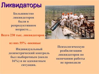 ЛЛииккввииддааттооррыы 
Большинство 
ликвидаторов 
были в 
репродуктивном 
возрасте… 
Индивидуальный 
дозиметрический контроль 
был выборочным (около 
16%) и не адекватным 
ситуации. 
Психологическую 
реабилитацию 
ликвидаторов по 
окончанию работы 
не проводили. 
Всего 230 тыс. ликвидаторов 
из них 55% -военные 
 