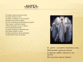 «АНГЕЛ» 
По небу полуночи ангел летел, 
И тихую песню он пел, 
И месяц, и звезды, и тучи толпой 
Внимали той песни святой. 
Он пел о блаженстве безгрешных духов 
Под кущам и райских садов, 
О боге великом он пел, и хвала 
Его непритворна была. 
Он душу младую в объятиях нес 
Для мира печали и слез; 
И звук его песни в душе молодой 
Остался-без слов, но живой. 
И долго на свете томилась она, 
Желанием чудным полна, 
И звуков небес заменить не 
могли 
Ей скучные песни земли. 
 