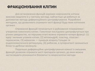 ФРАКЦІОНУВАННЯ КЛІТИН 
Для встановлення функцій окремих компонентів клітини 
важливо виділити їх у чистому вигляді, найчастіше це робиться за 
допомогою методу диференційного центрифугування. Розроблені 
методики, що дозволяють отримати чисті фракції будь-яких клітинних 
органел. 
Отримання фракцій починається із руйнування плазмалеми і 
утворення гомогенату клітин. Гомогенат послідовно центрифугується при 
різних швидкостях, на першому етапі можна отримати чотири фракції: (1) 
ядер і великих уламків клітин, (2) мітохондрій, пластид, лізосом і 
пероксисом, (3) міркосом — пухирців апарату Гольджі та 
ендоплазматичного ретикулуму, (4) рибосом, в супернатанті залишаться 
білки та дрібніші молекули. 
Подальше диференційне центрифугування кожної із змішаних 
фракцій дозволяє отримати чисті препарати органел, до яких можна 
застосовувати різноманітні біохімічні та мікроскопічні методи 
 