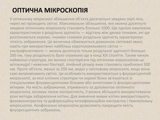 ОПТИЧНА МІКРОСКОПІЯ 
У оптичному мікроскопі збільшення об'єкта досягається завдяки серії лінз, 
через які проходить світло. Максимальне збільшення, яке можна досягнути 
завдяки оптичному мікроскопу становить близько 1000. Ще однією важливою 
характеристикою є роздільна здатність — відстань між двома точками, які ще 
розпізнаються окремо, іншими словами роздільна здатність характеризує 
чіткість зображення. Ця величина обмежується довжиною світлової хвилі, 
навіть при використанні найбільш короткохвильового світла — 
ультрафіолетового — можна досягнути тільки роздільної здатності близько 
200 нм, таку роздільність було отримано ще в кінці XIX століття. Таким чином 
найменші структури, які можна спостерігати під оптичним мікроскопом це 
мітохондрії і невеликі бактерії, лінійний розмір яких становить приблизно 500 
нм. Проте об'єкти, менші за 200 нм, видні у світловому мікроскопі, якщо вони 
самі випромінюють світло. Ця особливість використовується у флуоресцентній 
мікроскопії, за якої клітинні структури чи окремі білки зв'язуються зі 
спеціальними флуоресцентними білками або антитілами із флуоресцентними 
мітками. На якість зображення, отриманого за допомогою оптичного 
мікроскопа, впливає також контрастність, її можна збільшити використовуючи 
різні методи забарвлення клітин. Для вивчення живих клітин використовують 
фазовоконтрастну та диференційну інтерференційно-кантрастну і темнопольну 
мікроскопію. Конфокальні мікроскопи дозволяють покращити якість 
флуоресцентних зображень. 
 