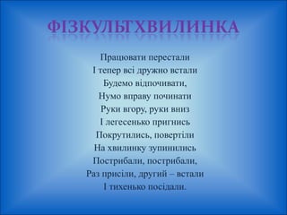 Працювати перестали 
І тепер всі дружно встали 
Будемо відпочивати, 
Нумо вправу починати 
Руки вгору, руки вниз 
І легесенько пригнись 
Покрутились, повертіли 
На хвилинку зупинились 
Пострибали, пострибали, 
Раз присіли, другий – встали 
І тихенько посідали. 
 