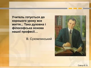 Учитель готується до 
хорошого уроку все 
життя... Така духовна і 
філософська основа 
нашої професії… 
В. Сухомлинський 
Савчук В. В. 
