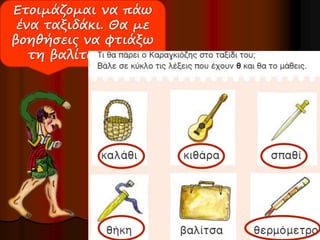 Ετοιμάζομαι να πάω 
ένα ταξιδάκι. Θα με 
βοηθήσεις να φτιάξω 
τη βαλίτσα μου; 
 
