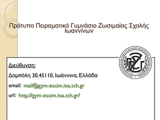 Πρότυπο Πειραματικό Γυμνάσιο Ζωσιμαίας Σχολής 
Ιωαννίνων 
ΔΔιιεεύύθθυυννσσηη: 
ΔΔοομμππόόλληη 3300,,4455111100,, ΙΙωωάάννννιινναα,, ΕΕλλλλάάδδαα 
eemmaaiill:: mmaaiill@@ggyymm--zzoossiimm..iiooaa..sscchh..ggrr 
uurrll:: hhttttpp::////ggyymm--zzoossiimm..iiooaa..sscchh..ggrr// 
 