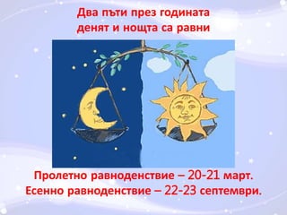 Два пъти през годината 
денят и нощта са равни 
Пролетно равноденствие – 20-21 март. 
Есенно равноденствие – 22-23 септември. 
 