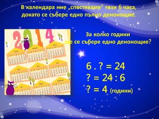 В календара ние „спестяваме“ тези 6 часа, 
докато се събере едно пълно денонощие. 
За колко години 
ще се събере едно денонощие? 
6 . ? = 24 
? = 24 : 6 
? = 4 (години) 
 