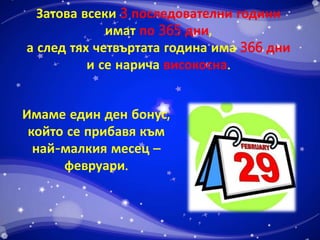 Затова всеки 3 последователни години 
имат по 365 дни, 
а след тях четвъртата година има 366 дни 
и се нарича високосна. 
Имаме един ден бонус, 
който се прибавя към 
най-малкия месец – 
февруари. 
 