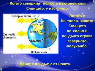 Когато северният полюс е наклонен към 
Слънцето, у нас е лято. 
Лятото е 
по-топло, защото 
Слънцето 
по-силно и 
по-дълго огрява 
северното 
полукълбо. 
Денят е по-дълъг от нощта. 
 