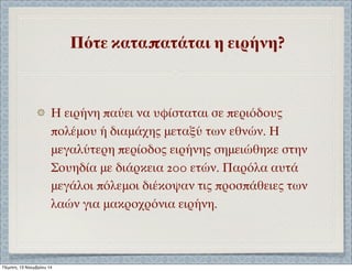 Πότε καταπατάται η ειρήνη? 
Η ειρήνη παύει να υφίσταται σε περιόδους 
πολέμου ή διαμάχης μεταξύ των εθνών. Η 
μεγαλύτερη περίοδος ειρήνης σημειώθηκε στην 
Σουηδία με διάρκεια 200 ετών. Παρόλα αυτά 
μεγάλοι πόλεμοι διέκοψαν τις προσπάθειες των 
λαών για μακροχρόνια ειρήνη. 
Πέμπτη, 13 Νοεμβρίου 14 
 