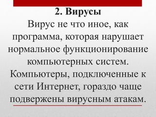 2. Вирусы 
Вирус не что иное, как 
программа, которая нарушает 
нормальное функционирование 
компьютерных систем. 
Компьютеры, подключенные к 
сети Интернет, гораздо чаще 
подвержены вирусным атакам. 
 