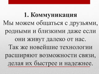 1. Коммуникация 
Мы можем общаться с друзьями, 
родными и близкими даже если 
они живут далеко от нас. 
Так же новейшие технологии 
расширяют возможности связи, 
делая их быстрее и надежнее. 
 
