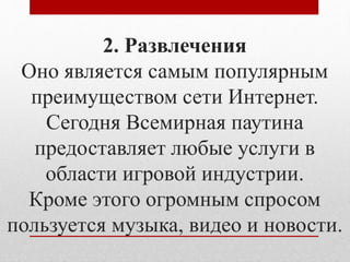 2. Развлечения 
Оно является самым популярным 
преимуществом сети Интернет. 
Сегодня Всемирная паутина 
предоставляет любые услуги в 
области игровой индустрии. 
Кроме этого огромным спросом 
пользуется музыка, видео и новости. 
 