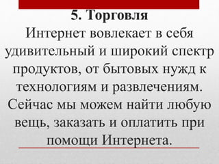 5. Торговля 
Интернет вовлекает в себя 
удивительный и широкий спектр 
продуктов, от бытовых нужд к 
технологиям и развлечениям. 
Сейчас мы можем найти любую 
вещь, заказать и оплатить при 
помощи Интернета. 
 