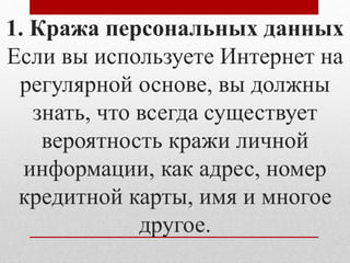 1. Кража персональных данных 
Если вы используете Интернет на 
регулярной основе, вы должны 
знать, что всегда существует 
вероятность кражи личной 
информации, как адрес, номер 
кредитной карты, имя и многое 
другое. 
 