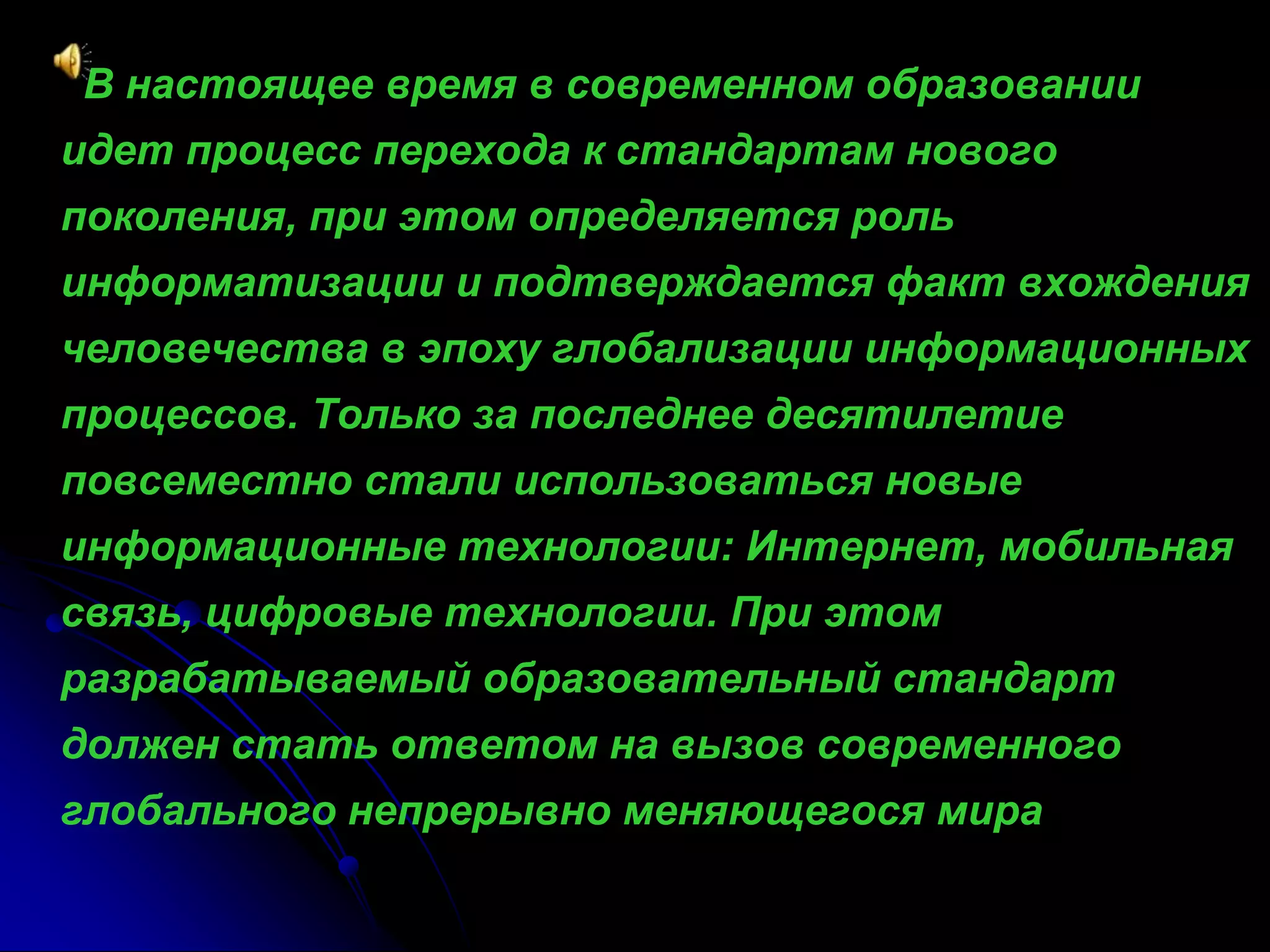 В настоящее время в современном образовании 
идет процесс перехода к стандартам нового 
поколения, при этом определяется роль 
информатизации и подтверждается факт вхождения 
человечества в эпоху глобализации информационных 
процессов. Только за последнее десятилетие 
повсеместно стали использоваться новые 
информационные технологии: Интернет, мобильная 
связь, цифровые технологии. При этом 
разрабатываемый образовательный стандарт 
должен стать ответом на вызов современного 
глобального непрерывно меняющегося мира 
 