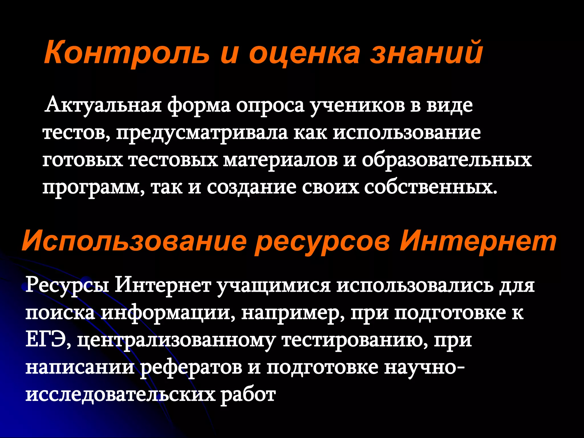 Контроль и оценка знаний 
Актуальная форма опроса учеников в виде 
тестов, предусматривала как использование 
готовых тестовых материалов и образовательных 
программ, так и создание своих собственных. 
Использование ресурсов Интернет 
Ресурсы Интернет учащимися использовались для 
поиска информации, например, при подготовке к 
ЕГЭ, централизованному тестированию, при 
написании рефератов и подготовке научно- 
исследовательских работ 
 
