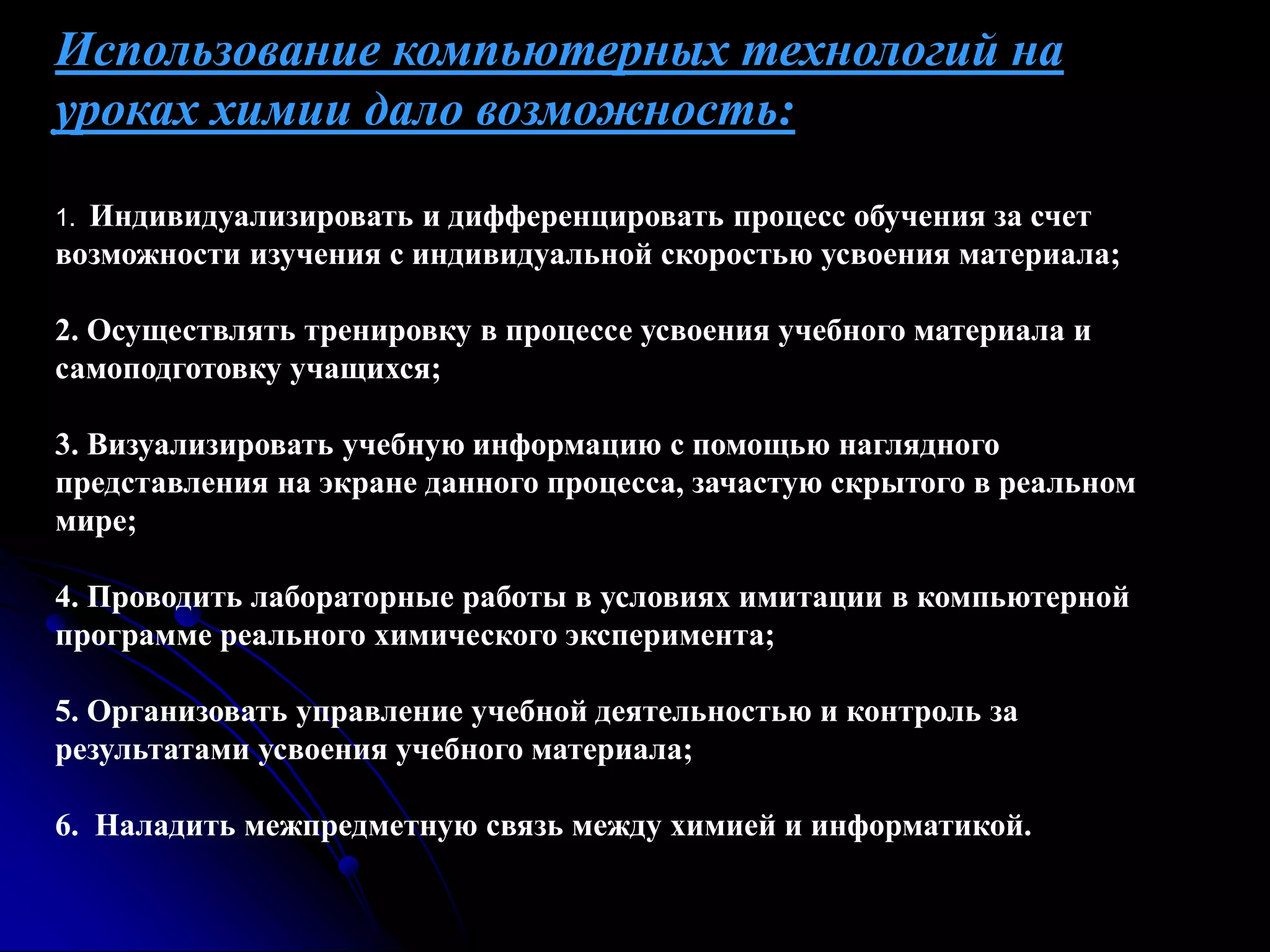 Использование компьютерных технологий на 
уроках химии дало возможность: 
1. Индивидуализировать и дифференцировать процесс обучения за счет 
возможности изучения с индивидуальной скоростью усвоения материала; 
2. Осуществлять тренировку в процессе усвоения учебного материала и 
самоподготовку учащихся; 
3. Визуализировать учебную информацию с помощью наглядного 
представления на экране данного процесса, зачастую скрытого в реальном 
мире; 
4. Проводить лабораторные работы в условиях имитации в компьютерной 
программе реального химического эксперимента; 
5. Организовать управление учебной деятельностью и контроль за 
результатами усвоения учебного материала; 
6. Наладить межпредметную связь между химией и информатикой. 
 