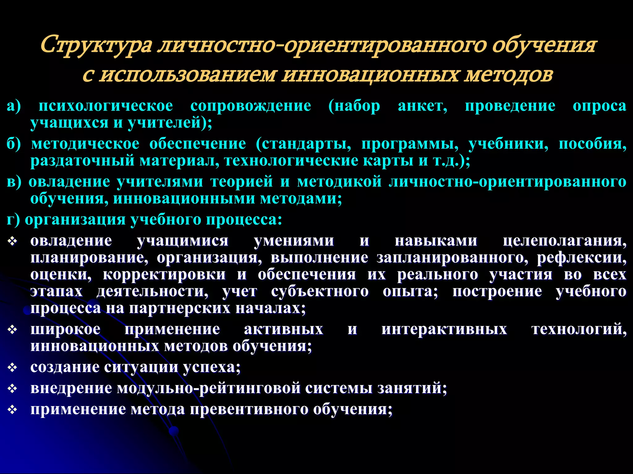 Структура личностно-ориентированного обучения 
с использованием инновационных методов 
а) психологическое сопровождение (набор анкет, проведение опроса 
учащихся и учителей); 
б) методическое обеспечение (стандарты, программы, учебники, пособия, 
раздаточный материал, технологические карты и т.д.); 
в) овладение учителями теорией и методикой личностно-ориентированного 
обучения, инновационными методами; 
г) организация учебного процесса: 
 овладение учащимися умениями и навыками целеполагания, 
планирование, организация, выполнение запланированного, рефлексии, 
оценки, корректировки и обеспечения их реального участия во всех 
этапах деятельности, учет субъектного опыта; построение учебного 
процесса на партнерских началах; 
 широкое применение активных и интерактивных технологий, 
инновационных методов обучения; 
 создание ситуации успеха; 
 внедрение модульно-рейтинговой системы занятий; 
 применение метода превентивного обучения; 
 