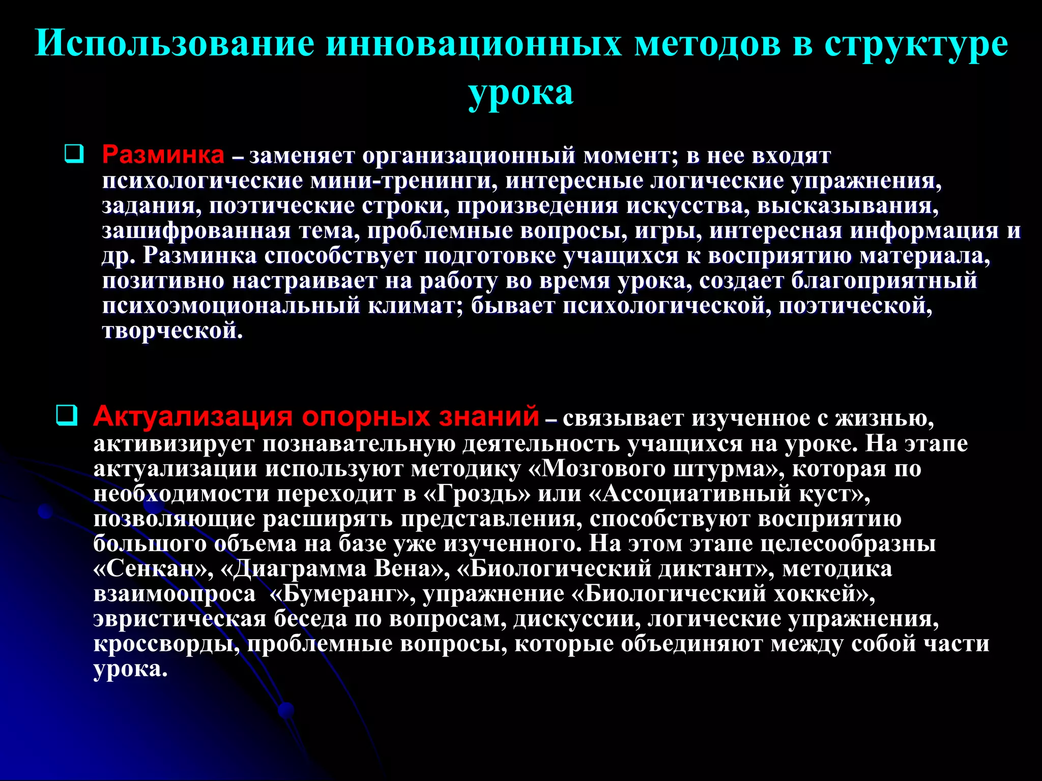 Использование инновационных методов в структуре 
урока 
 Разминка – заменяет организационный момент; в нее входят 
психологические мини-тренинги, интересные логические упражнения, 
задания, поэтические строки, произведения искусства, высказывания, 
зашифрованная тема, проблемные вопросы, игры, интересная информация и 
др. Разминка способствует подготовке учащихся к восприятию материала, 
позитивно настраивает на работу во время урока, создает благоприятный 
психоэмоциональный климат; бывает психологической, поэтической, 
творческой. 
 Актуализация опорных знаний – связывает изученное с жизнью, 
активизирует познавательную деятельность учащихся на уроке. На этапе 
актуализации используют методику «Мозгового штурма», которая по 
необходимости переходит в «Гроздь» или «Ассоциативный куст», 
позволяющие расширять представления, способствуют восприятию 
большого объема на базе уже изученного. На этом этапе целесообразны 
«Сенкан», «Диаграмма Вена», «Биологический диктант», методика 
взаимоопроса «Бумеранг», упражнение «Биологический хоккей», 
эвристическая беседа по вопросам, дискуссии, логические упражнения, 
кроссворды, проблемные вопросы, которые объединяют между собой части 
урока. 
 