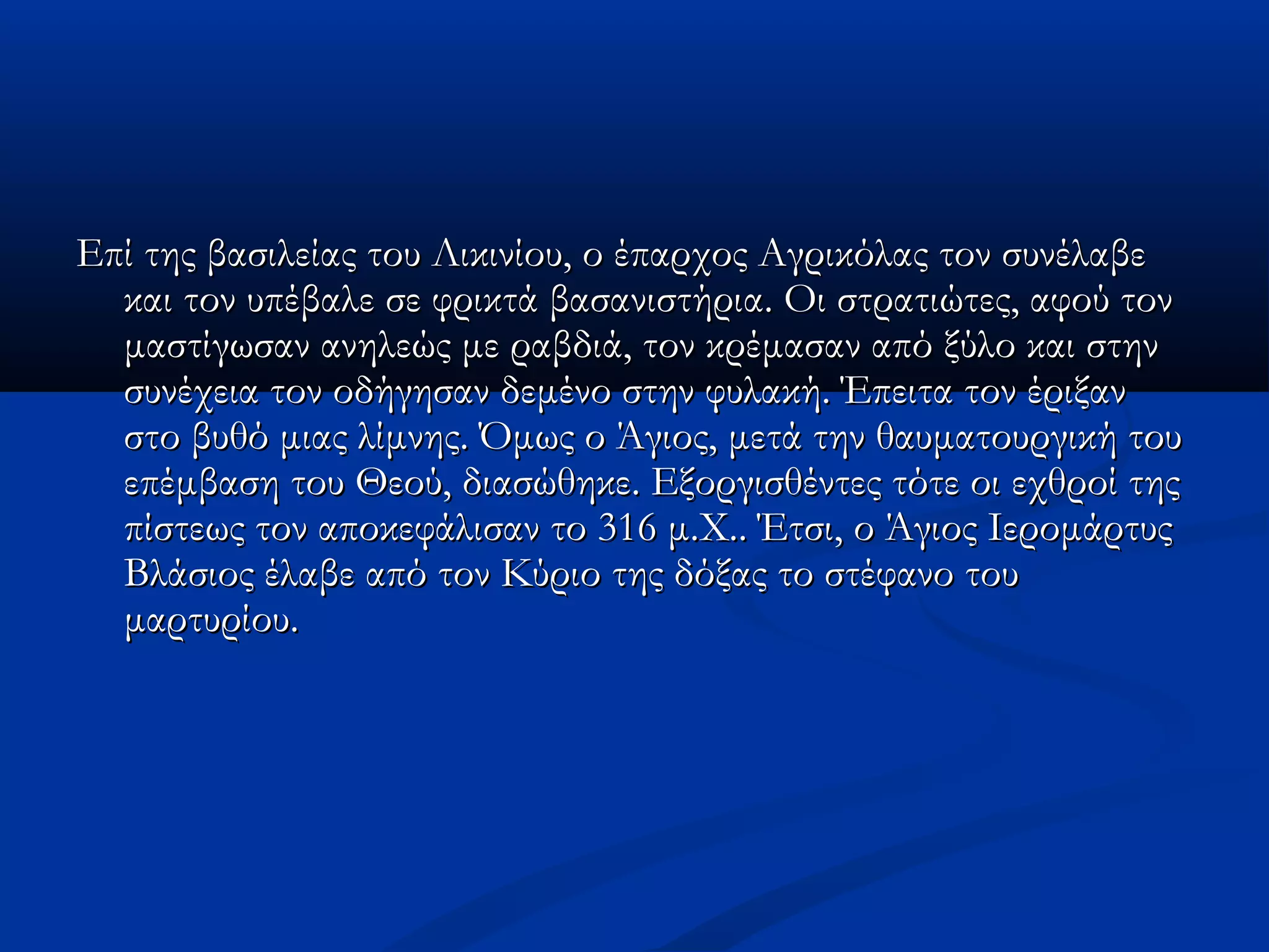 Επί της βασιλείας του Λικινίου, οο έέππααρρχχοοςς ΑΑγγρριικκόόλλααςς ττοονν σσυυννέέλλααββεε 
κκααιι ττοονν υυππέέββααλλεε σσεε φφρριικκττάά ββαασσααννιισσττήήρριιαα.. ΟΟιι σσττρρααττιιώώττεεςς,, ααφφοούύ ττοονν 
μμαασσττίίγγωωσσαανν ααννηηλλεεώώςς μμεε ρρααββδδιιάά,, ττοονν κκρρέέμμαασσαανν ααππόό ξξύύλλοο κκααιι σσττηηνν 
σσυυννέέχχεειιαα ττοονν οοδδήήγγηησσαανν δδεεμμέέννοο σσττηηνν φφυυλλαακκήή.. ΈΈππεειιτταα ττοονν έέρριιξξαανν 
σσττοο ββυυθθόό μμιιααςς λλίίμμννηηςς.. ΌΌμμωωςς οο ΆΆγγιιοοςς,, μμεεττάά ττηηνν θθααυυμμααττοουυρργγιικκήή ττοουυ 
εεππέέμμββαασσηη ττοουυ ΘΘεεοούύ,, δδιιαασσώώθθηηκκεε.. ΕΕξξοορργγιισσθθέέννττεεςς ττόόττεε οοιι εεχχθθρροοίί ττηηςς 
ππίίσσττεεωωςς ττοονν ααπποοκκεεφφάάλλιισσαανν ττοο 331166 μμ..ΧΧ.... ΈΈττσσιι,, οο ΆΆγγιιοοςς ΙΙεερροομμάάρρττυυςς 
ΒΒλλάάσσιιοοςς έέλλααββεε ααππόό ττοονν ΚΚύύρριιοο ττηηςς δδόόξξααςς ττοο σσττέέφφααννοο ττοουυ 
μμααρρττυυρρίίοουυ.. 
 