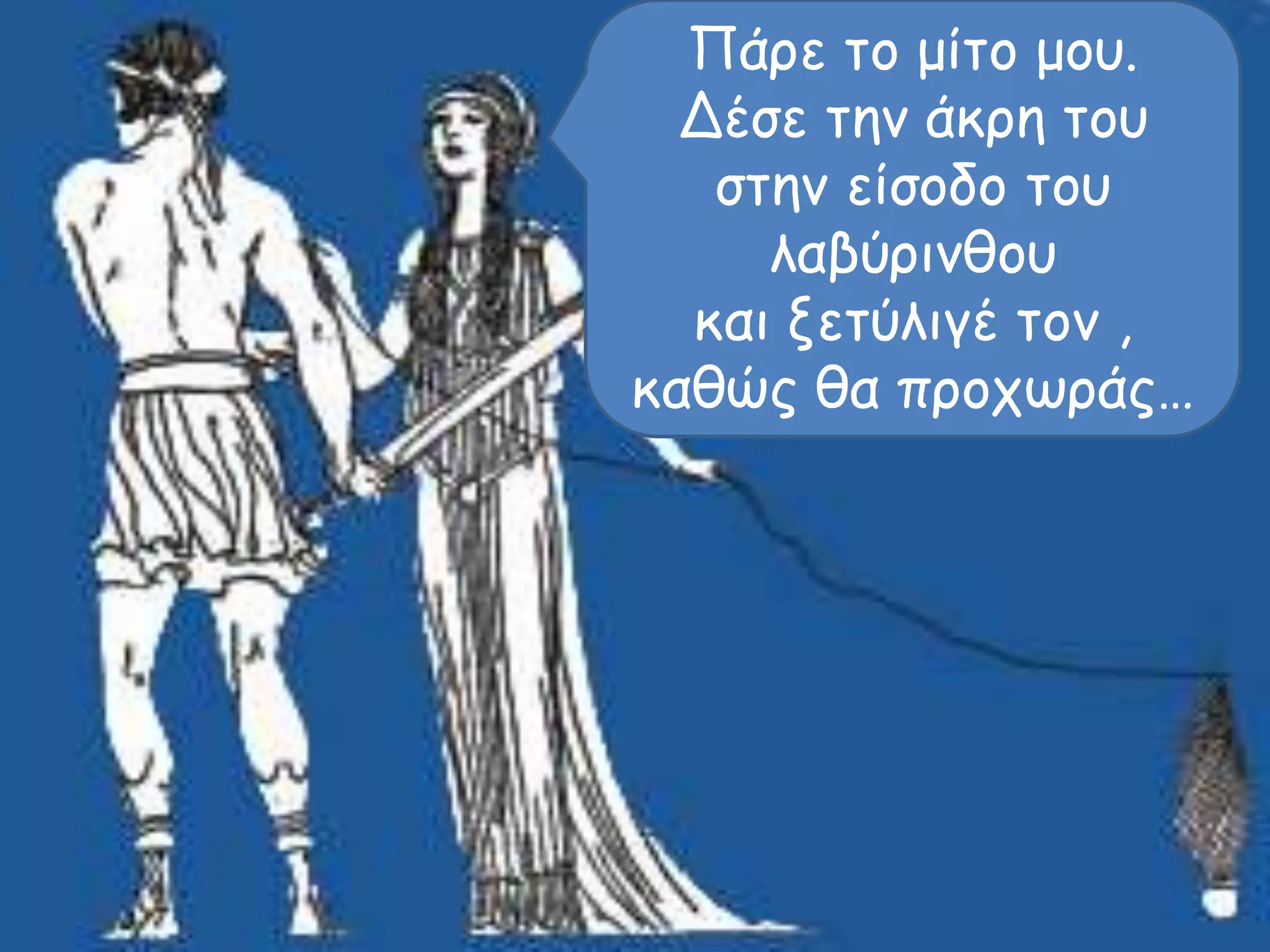 Πάρε το μίτο μου. 
Δέσε την άκρη του 
στην είσοδο του 
λαβύρινθου 
και ξετύλιγέ τον , 
καθώς θα προχωράς… 
 