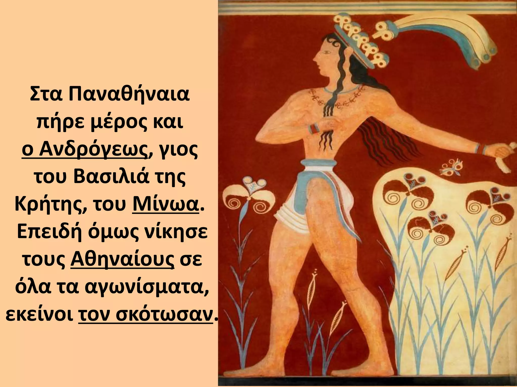 Στα Παναθήναια 
πήρε μέρος και 
ο Ανδρόγεως, γιος 
του Βασιλιά της 
Κρήτης, του Μίνωα. 
Επειδή όμως νίκησε 
τους Αθηναίους σε 
όλα τα αγωνίσματα, 
εκείνοι τον σκότωσαν. 
 