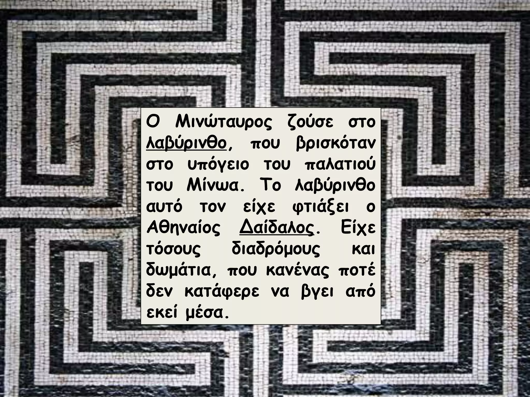 Ο Μινώταυρος ζούσε στο 
λαβύρινθο, που βρισκόταν 
στο υπόγειο του παλατιού 
του Μίνωα. Το λαβύρινθο 
αυτό τον είχε φτιάξει ο 
Αθηναίος Δαίδαλος. Είχε 
τόσους διαδρόμους και 
δωμάτια, που κανένας ποτέ 
δεν κατάφερε να βγει από 
εκεί μέσα. 
 