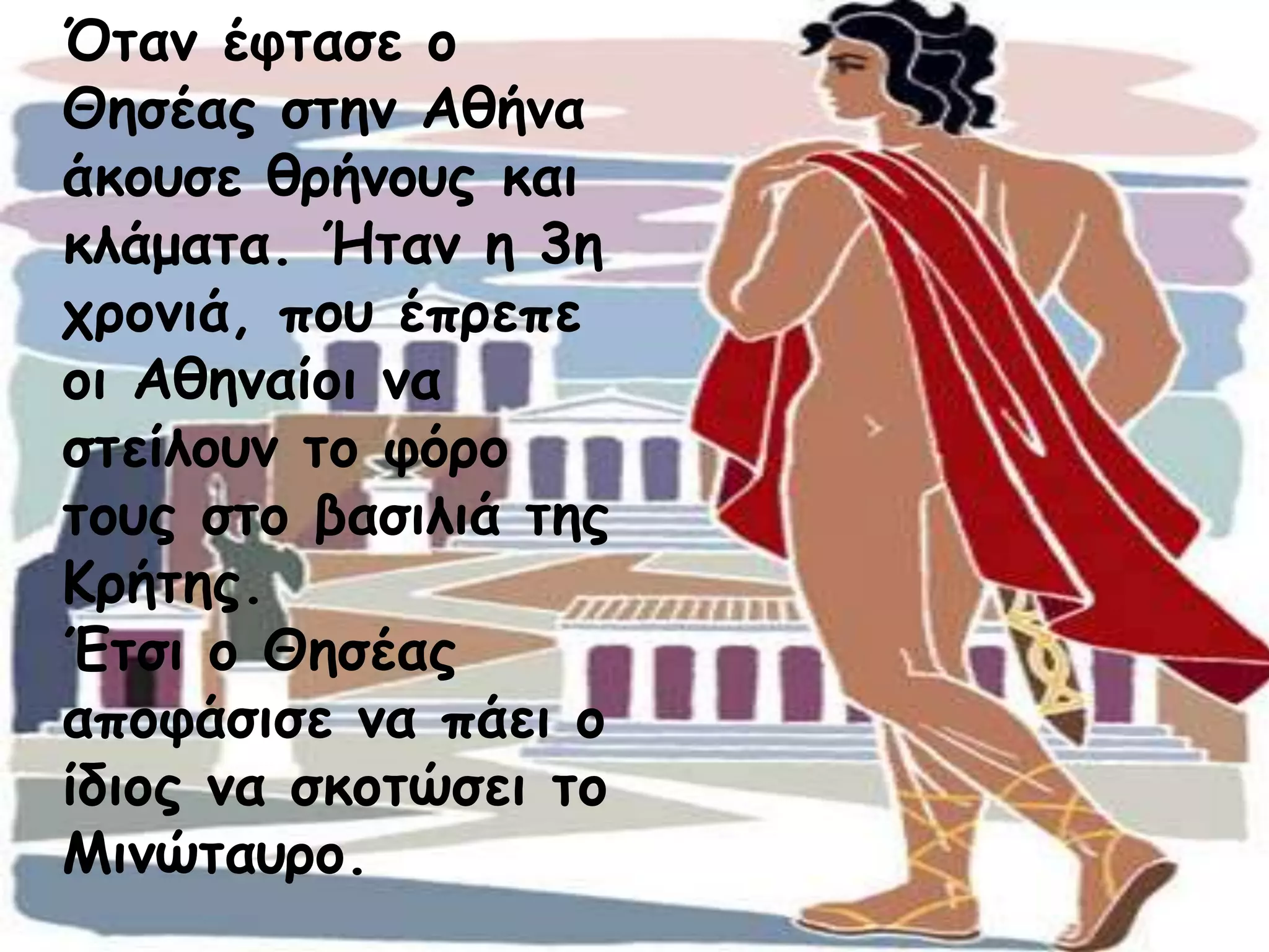Όταν έφτασε ο 
Θησέας στην Αθήνα 
άκουσε θρήνους και 
κλάματα. Ήταν η 3η 
χρονιά, που έπρεπε 
οι Αθηναίοι να 
στείλουν το φόρο 
τους στο βασιλιά της 
Κρήτης. 
Έτσι ο Θησέας 
αποφάσισε να πάει ο 
ίδιος να σκοτώσει το 
Μινώταυρο. 
 