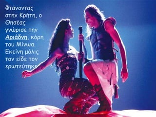 Φτάνοντας 
στην Κρήτη, ο 
Θησέας 
γνώρισε την 
Αριάδνη, κόρη 
του Μίνωα. 
Εκείνη μόλις 
τον είδε τον 
ερωτεύτηκε… 
 