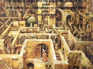 Στη συνέχεια βγήκε από τον λαβύρινθο, μαζεύοντας το 
νήμα. 
Στην είσοδο τον υποδέχτηκαν οι νέοι με δακρυα χαράς 
και 
ανακούφισης. 
