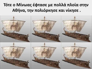 Τότε ο Μίνωας έφτασε με πολλά πλοία στην 
Αθήνα, την πολιόρκησε και νίκησε . 
 