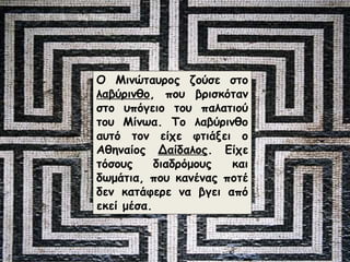Ο Μινώταυρος ζούσε στο 
λαβύρινθο, που βρισκόταν 
στο υπόγειο του παλατιού 
του Μίνωα. Το λαβύρινθο 
αυτό τον είχε φτιάξει ο 
Αθηναίος Δαίδαλος. Είχε 
τόσους διαδρόμους και 
δωμάτια, που κανένας ποτέ 
δεν κατάφερε να βγει από 
εκεί μέσα. 
 