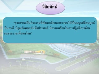 วิสัยทัศน์ 
“ยุวกำชำดเป็นกิจกรรมที่พัฒนำเด็กและเยำวชนให้เป็นมนุษย์ที่สมบูรณ์ 
เป็นคนดี มีคุณลักษณะอันพึงประสงค์ มีควำมพร้อมในกำรปฏิบัติกำรด้ำน 
มนุษยธรรมเพื่อพลโลก” 
 
