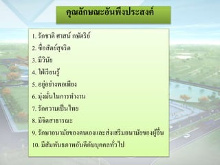 คุณลักษณะอันพึงประสงค์ 
1. รักชำติ ศำสน์ กษัตริย์ 
2. ซื่อสัตย์สุจริต 
3. มีวินัย 
4. ใฝ่เรียนรู้ 
5. อยู่อย่ำงพอเพียง 
6. มุ่งมั่นในกำรทำ งำน 
7. รักควำมเป็นไทย 
8. มีจิตสำธำรณะ 
9. รักษำอนำมัยของตนเองและส่งเสริมอนำมัยของผู้อื่น 
10. มีสัมพันธภำพอันดีกับบุคคลทั่วไป 
 