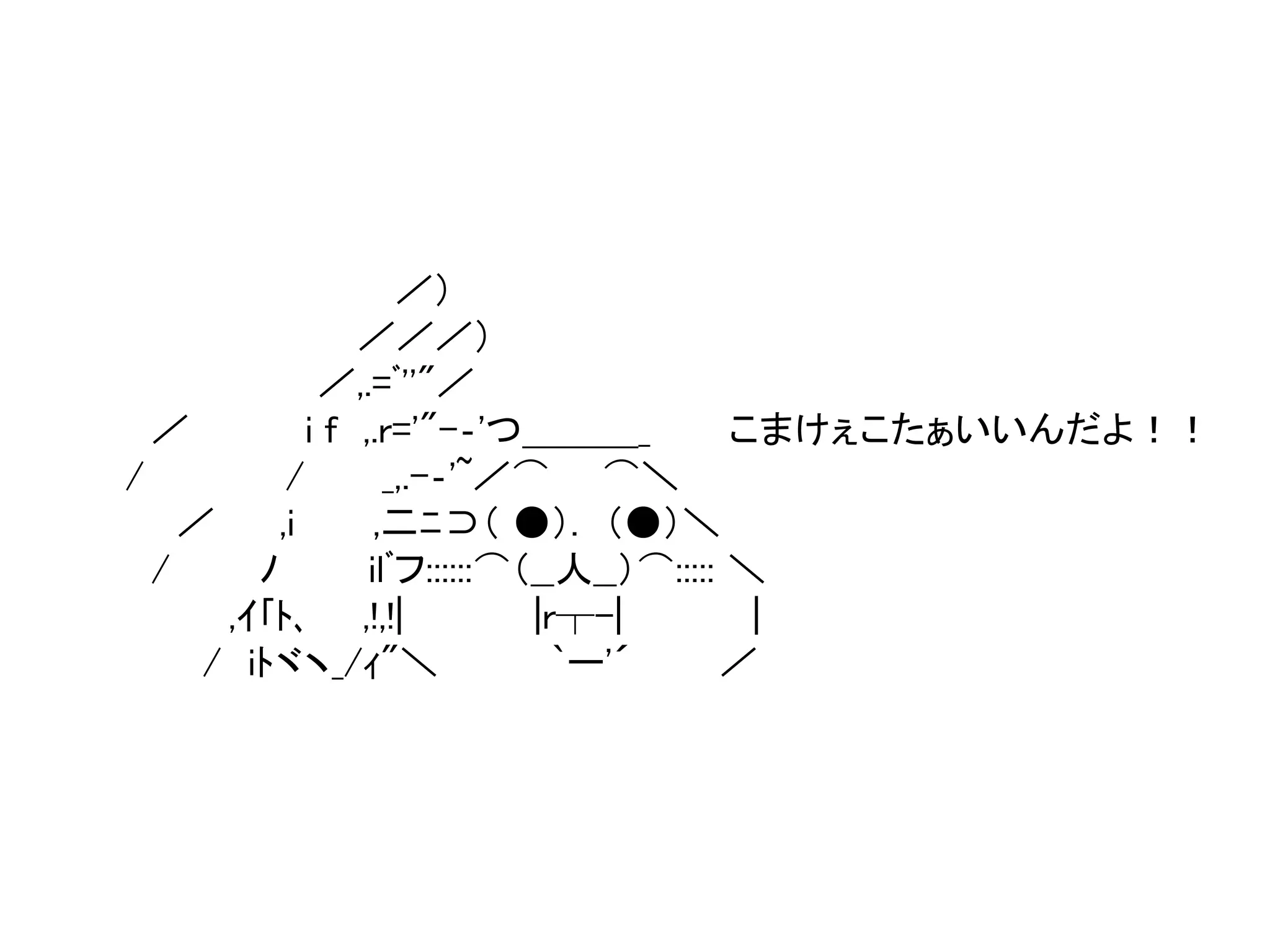 ／） 
／／／） 
／,.=ﾞ''"／ 
／ i f ,.r='"-‐'つ＿＿＿_ こまけぇこたぁいいんだよ！！ 
/ / _,.-‐'~／⌒ ⌒＼ 
／ ,i ,二ﾆ⊃（ ●）. （●）＼ 
/ ﾉilﾞフ::::::⌒（__人__）⌒::::: ＼ 
,ｲ｢ﾄ､,!,!| |r┬-| | 
/ iﾄヾヽ_/ｨ"＼ `ー'´ ／ 
 