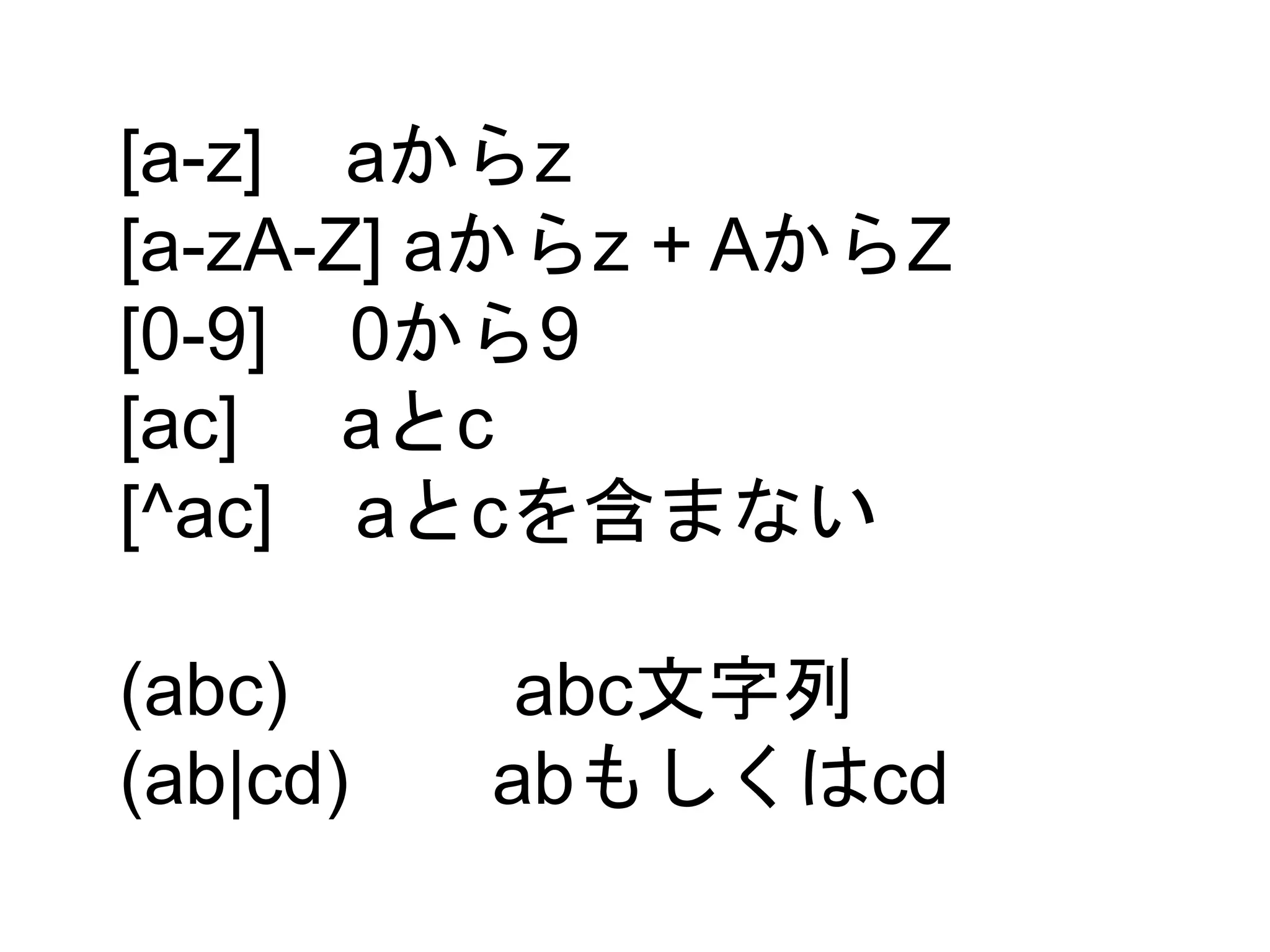 [a-z] aからz 
[a-zA-Z] aからz + AからZ 
[0-9] 0から9 
[ac] aとc 
[^ac] aとcを含まない 
(abc) abc文字列 
(ab|cd) abもしくはcd 
 