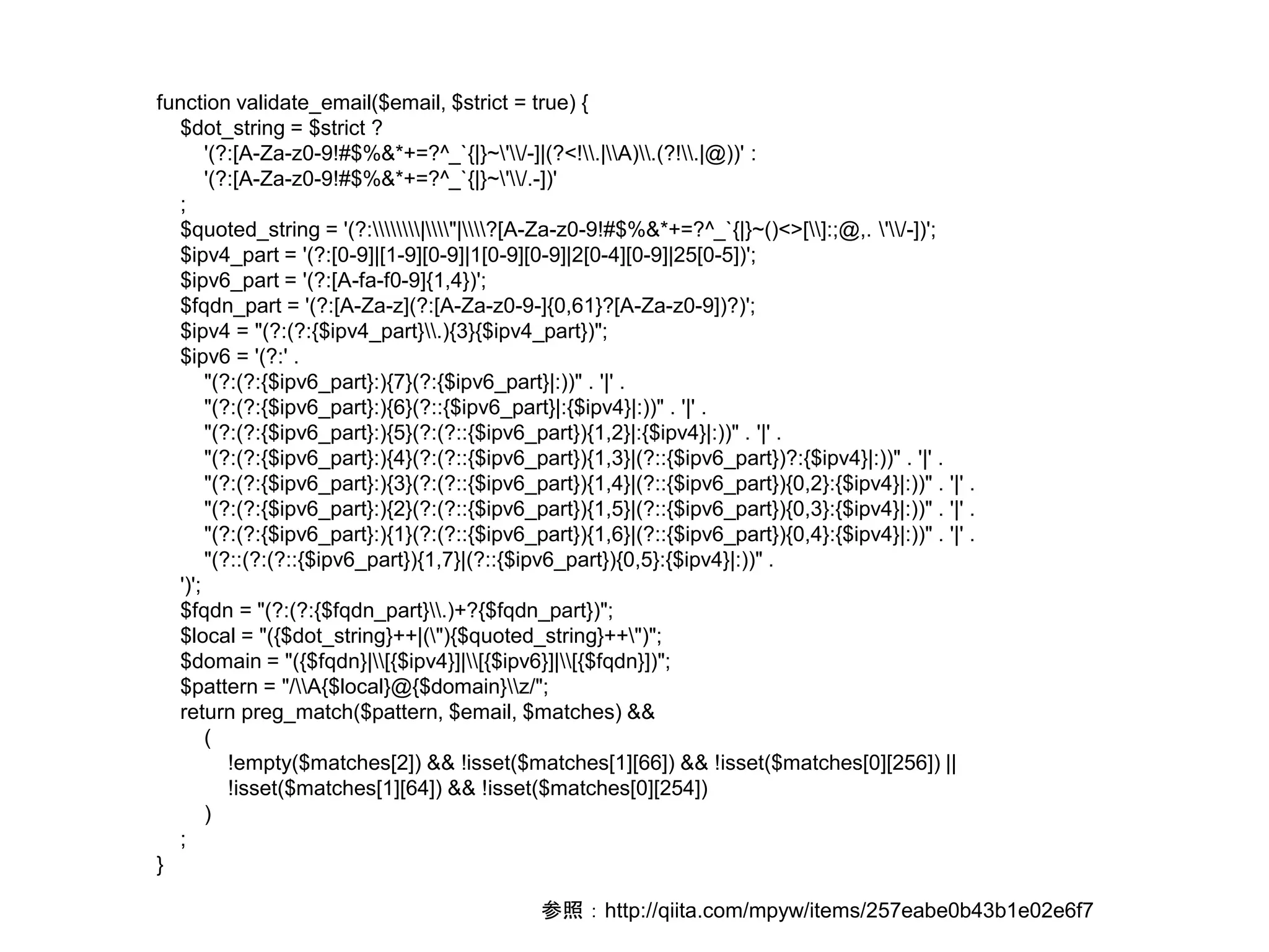 function validate_email($email, $strict = true) { 
$dot_string = $strict ? 
'(?:[A-Za-z0-9!#$%&*+=?^_`{|}~'/-]|(?<!.|A).(?!.|@))' : 
'(?:[A-Za-z0-9!#$%&*+=?^_`{|}~'/.-])' 
; 
$quoted_string = '(?:|"|?[A-Za-z0-9!#$%&*+=?^_`{|}~()<>[]:;@,. '/-])'; 
$ipv4_part = '(?:[0-9]|[1-9][0-9]|1[0-9][0-9]|2[0-4][0-9]|25[0-5])'; 
$ipv6_part = '(?:[A-fa-f0-9]{1,4})'; 
$fqdn_part = '(?:[A-Za-z](?:[A-Za-z0-9-]{0,61}?[A-Za-z0-9])?)'; 
$ipv4 = "(?:(?:{$ipv4_part}.){3}{$ipv4_part})"; 
$ipv6 = '(?:' . 
"(?:(?:{$ipv6_part}:){7}(?:{$ipv6_part}|:))" . '|' . 
"(?:(?:{$ipv6_part}:){6}(?::{$ipv6_part}|:{$ipv4}|:))" . '|' . 
"(?:(?:{$ipv6_part}:){5}(?:(?::{$ipv6_part}){1,2}|:{$ipv4}|:))" . '|' . 
"(?:(?:{$ipv6_part}:){4}(?:(?::{$ipv6_part}){1,3}|(?::{$ipv6_part})?:{$ipv4}|:))" . '|' . 
"(?:(?:{$ipv6_part}:){3}(?:(?::{$ipv6_part}){1,4}|(?::{$ipv6_part}){0,2}:{$ipv4}|:))" . '|' . 
"(?:(?:{$ipv6_part}:){2}(?:(?::{$ipv6_part}){1,5}|(?::{$ipv6_part}){0,3}:{$ipv4}|:))" . '|' . 
"(?:(?:{$ipv6_part}:){1}(?:(?::{$ipv6_part}){1,6}|(?::{$ipv6_part}){0,4}:{$ipv4}|:))" . '|' . 
"(?::(?:(?::{$ipv6_part}){1,7}|(?::{$ipv6_part}){0,5}:{$ipv4}|:))" . 
')'; 
$fqdn = "(?:(?:{$fqdn_part}.)+?{$fqdn_part})"; 
$local = "({$dot_string}++|("){$quoted_string}++")"; 
$domain = "({$fqdn}|[{$ipv4}]|[{$ipv6}]|[{$fqdn}])"; 
$pattern = "/A{$local}@{$domain}z/"; 
return preg_match($pattern, $email, $matches) && 
( 
!empty($matches[2]) && !isset($matches[1][66]) && !isset($matches[0][256]) || 
!isset($matches[1][64]) && !isset($matches[0][254]) 
) 
; 
} 
参照：http://qiita.com/mpyw/items/257eabe0b43b1e02e6f7 
 