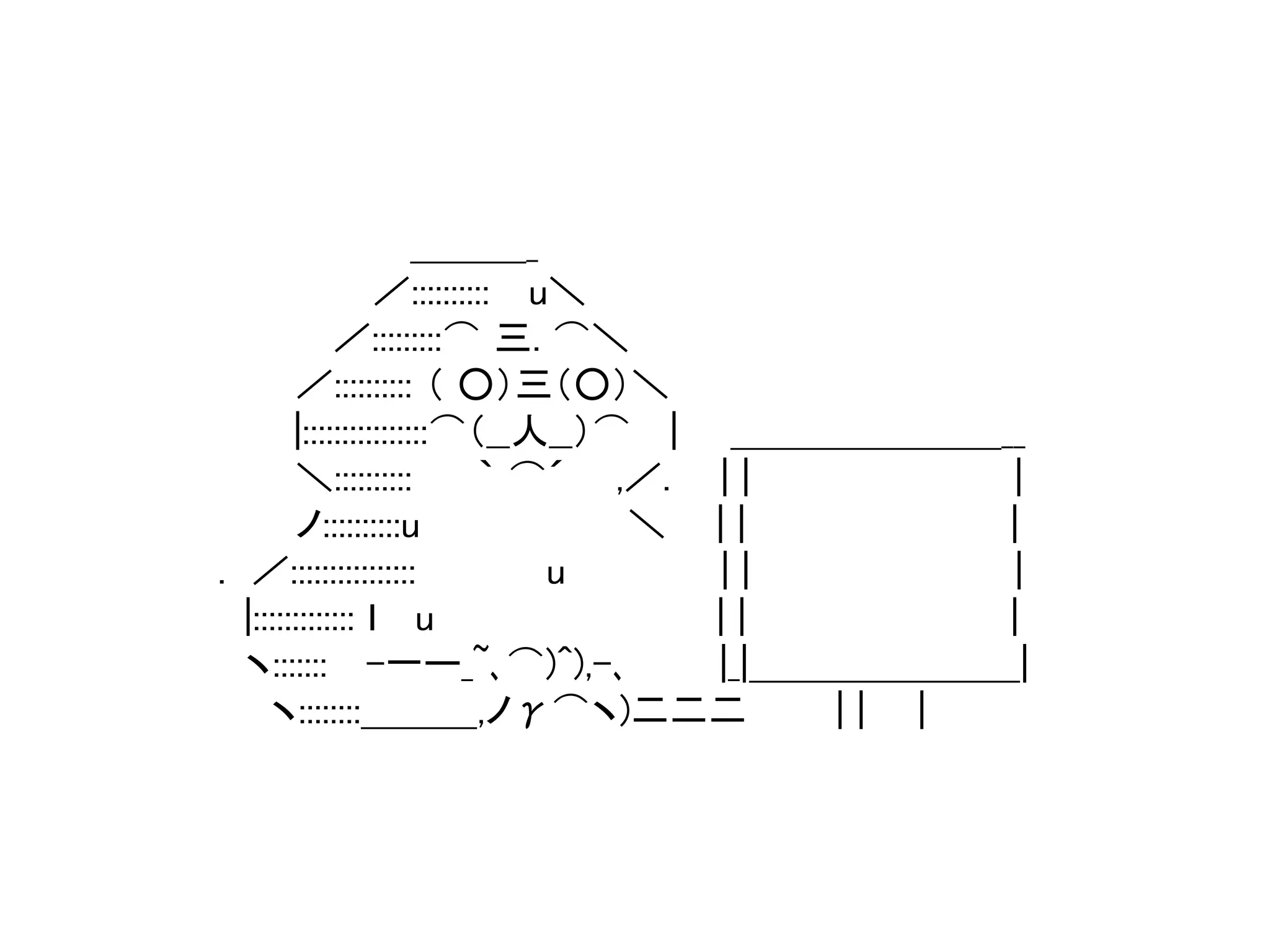 ＿＿＿_ 
／:::::::::: u＼ 
／:::::::::⌒ 三. ⌒＼ 
／:::::::::: （ ○）三（○）＼ 
|::::::::::::::::⌒（__人__）⌒ | ＿＿＿＿＿＿＿__ 
＼:::::::::: ｀ ⌒´ ,／. | | | 
ノ::::::::::u ＼ | | | 
. ／:::::::::::::::: u | | | 
|::::::::::::: ｌ u | | | 
ヽ::::::: -一ー_~､⌒)^),-､|_|＿＿＿＿＿＿＿| 
ヽ::::::::＿＿＿,ノγ⌒ヽ)二二二| | | 
 