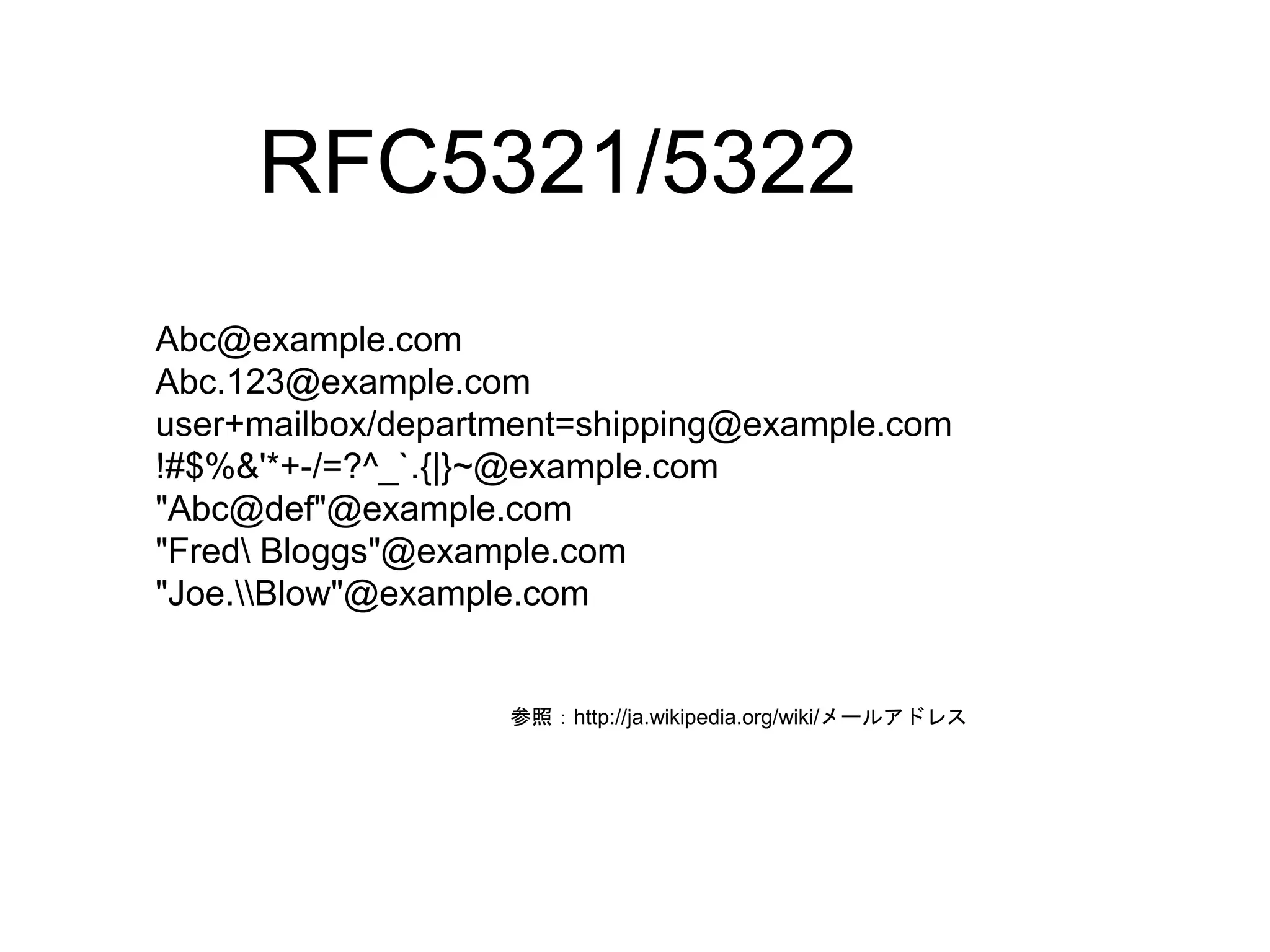 RFC5321/5322 
Abc@example.com 
Abc.123@example.com 
user+mailbox/department=shipping@example.com 
!#$%&'*+-/=?^_`.{|}~@example.com 
"Abc@def"@example.com 
"Fred Bloggs"@example.com 
"Joe.Blow"@example.com 
参照：http://ja.wikipedia.org/wiki/メールアドレス 
 