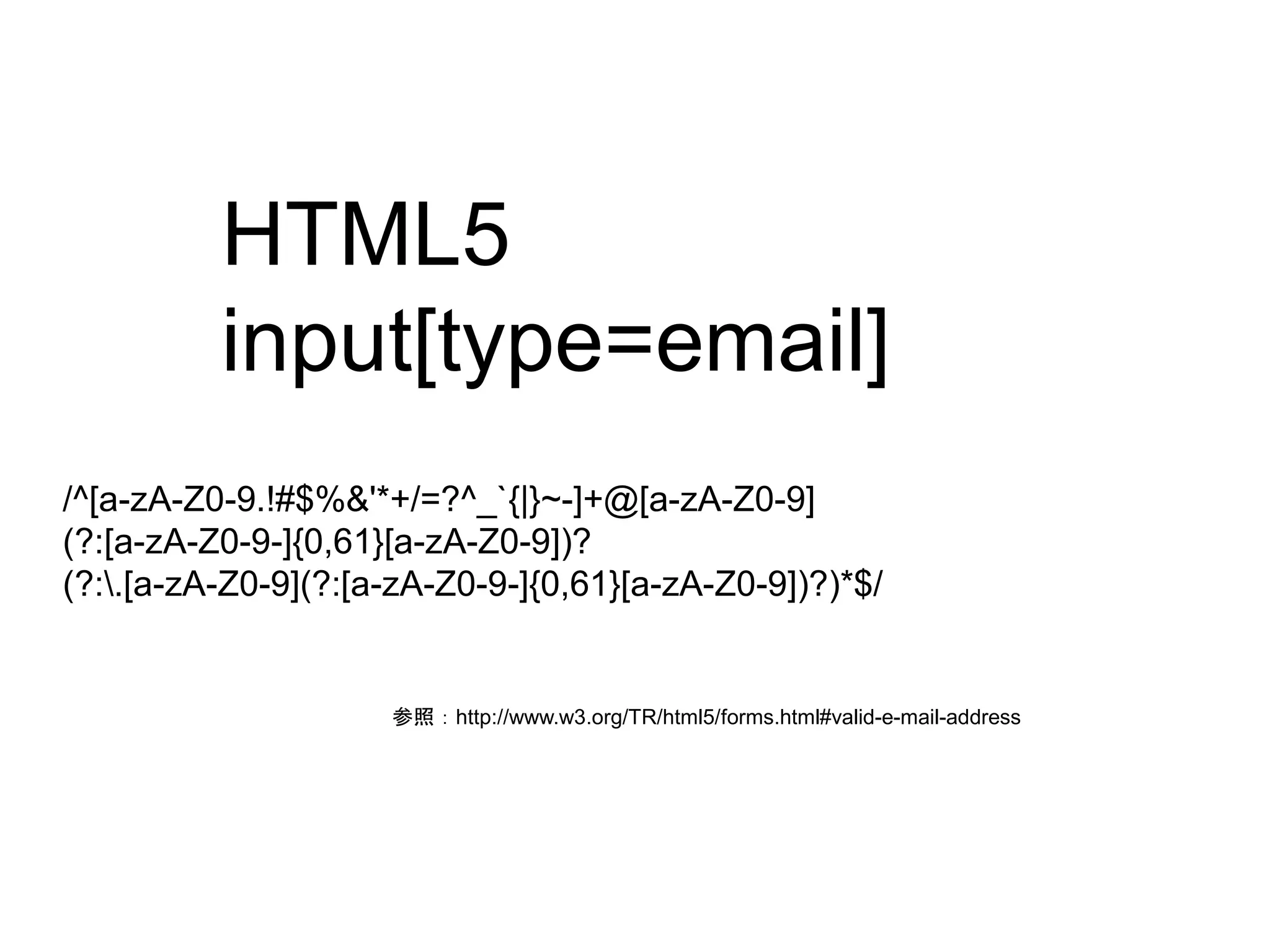 HTML5 
input[type=email] 
/^[a-zA-Z0-9.!#$%&'*+/=?^_`{|}~-]+@[a-zA-Z0-9] 
(?:[a-zA-Z0-9-]{0,61}[a-zA-Z0-9])? 
(?:.[a-zA-Z0-9](?:[a-zA-Z0-9-]{0,61}[a-zA-Z0-9])?)*$/ 
参照：http://www.w3.org/TR/html5/forms.html#valid-e-mail-address 
 