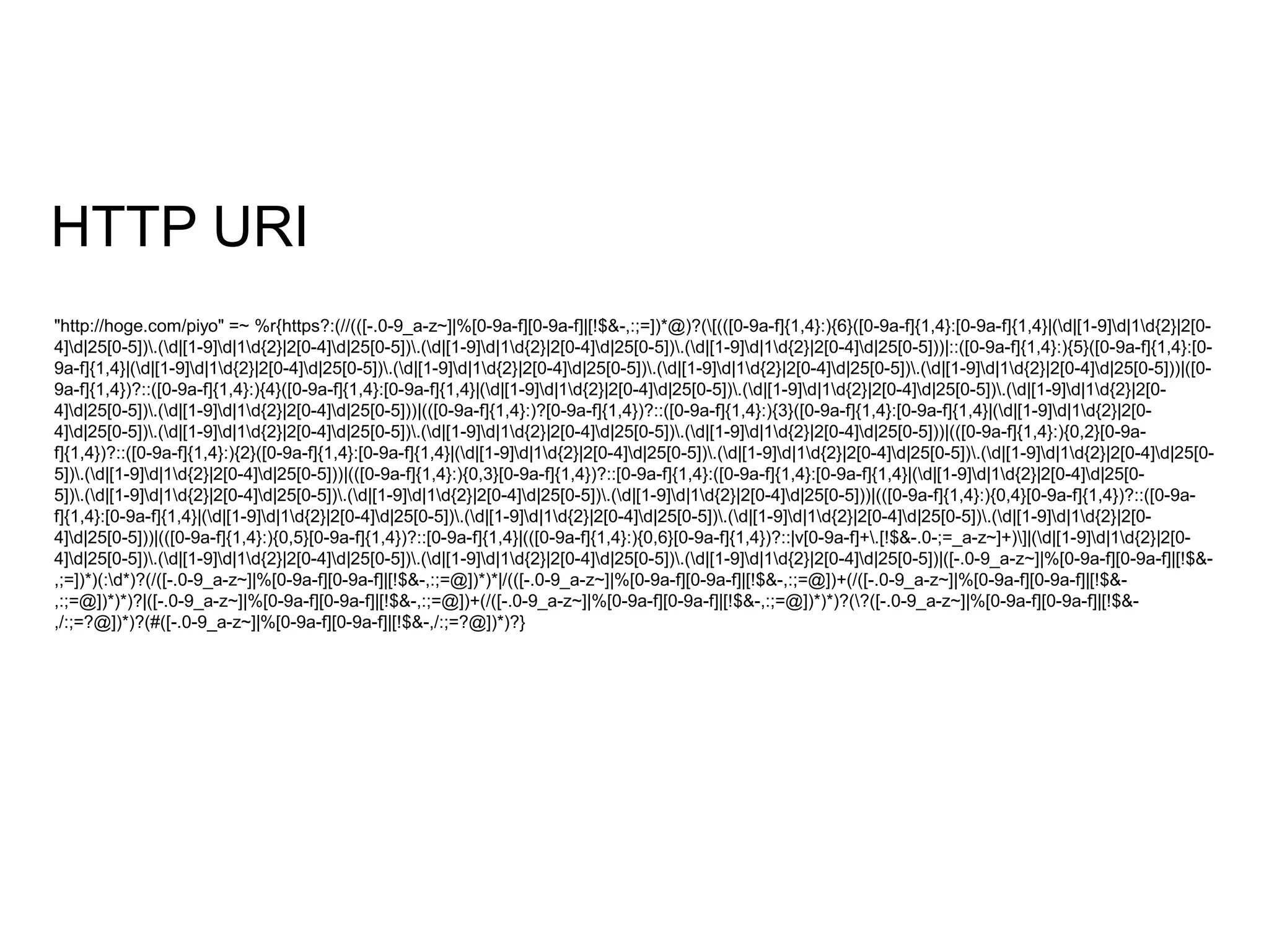 HTTP URI 
"http://hoge.com/piyo" =~ %r{https?:(//(([-.0-9_a-z~]|%[0-9a-f][0-9a-f]|[!$&-,:;=])*@)?([(([0-9a-f]{1,4}:){6}([0-9a-f]{1,4}:[0-9a-f]{1,4}|(d|[1-9]d|1d{2}|2[0- 
4]d|25[0-5]).(d|[1-9]d|1d{2}|2[0-4]d|25[0-5]).(d|[1-9]d|1d{2}|2[0-4]d|25[0-5]).(d|[1-9]d|1d{2}|2[0-4]d|25[0-5]))|::([0-9a-f]{1,4}:){5}([0-9a-f]{1,4}:[0- 
9a-f]{1,4}|(d|[1-9]d|1d{2}|2[0-4]d|25[0-5]).(d|[1-9]d|1d{2}|2[0-4]d|25[0-5]).(d|[1-9]d|1d{2}|2[0-4]d|25[0-5]).(d|[1-9]d|1d{2}|2[0-4]d|25[0-5]))|([0- 
9a-f]{1,4})?::([0-9a-f]{1,4}:){4}([0-9a-f]{1,4}:[0-9a-f]{1,4}|(d|[1-9]d|1d{2}|2[0-4]d|25[0-5]).(d|[1-9]d|1d{2}|2[0-4]d|25[0-5]).(d|[1-9]d|1d{2}|2[0- 
4]d|25[0-5]).(d|[1-9]d|1d{2}|2[0-4]d|25[0-5]))|(([0-9a-f]{1,4}:)?[0-9a-f]{1,4})?::([0-9a-f]{1,4}:){3}([0-9a-f]{1,4}:[0-9a-f]{1,4}|(d|[1-9]d|1d{2}|2[0- 
4]d|25[0-5]).(d|[1-9]d|1d{2}|2[0-4]d|25[0-5]).(d|[1-9]d|1d{2}|2[0-4]d|25[0-5]).(d|[1-9]d|1d{2}|2[0-4]d|25[0-5]))|(([0-9a-f]{1,4}:){0,2}[0-9a-f]{ 
1,4})?::([0-9a-f]{1,4}:){2}([0-9a-f]{1,4}:[0-9a-f]{1,4}|(d|[1-9]d|1d{2}|2[0-4]d|25[0-5]).(d|[1-9]d|1d{2}|2[0-4]d|25[0-5]).(d|[1-9]d|1d{2}|2[0-4]d|25[0- 
5]).(d|[1-9]d|1d{2}|2[0-4]d|25[0-5]))|(([0-9a-f]{1,4}:){0,3}[0-9a-f]{1,4})?::[0-9a-f]{1,4}:([0-9a-f]{1,4}:[0-9a-f]{1,4}|(d|[1-9]d|1d{2}|2[0-4]d|25[0- 
5]).(d|[1-9]d|1d{2}|2[0-4]d|25[0-5]).(d|[1-9]d|1d{2}|2[0-4]d|25[0-5]).(d|[1-9]d|1d{2}|2[0-4]d|25[0-5]))|(([0-9a-f]{1,4}:){0,4}[0-9a-f]{1,4})?::([0-9a-f]{ 
1,4}:[0-9a-f]{1,4}|(d|[1-9]d|1d{2}|2[0-4]d|25[0-5]).(d|[1-9]d|1d{2}|2[0-4]d|25[0-5]).(d|[1-9]d|1d{2}|2[0-4]d|25[0-5]).(d|[1-9]d|1d{2}|2[0- 
4]d|25[0-5]))|(([0-9a-f]{1,4}:){0,5}[0-9a-f]{1,4})?::[0-9a-f]{1,4}|(([0-9a-f]{1,4}:){0,6}[0-9a-f]{1,4})?::|v[0-9a-f]+.[!$&-.0-;=_a-z~]+)]|(d|[1-9]d|1d{2}|2[0- 
4]d|25[0-5]).(d|[1-9]d|1d{2}|2[0-4]d|25[0-5]).(d|[1-9]d|1d{2}|2[0-4]d|25[0-5]).(d|[1-9]d|1d{2}|2[0-4]d|25[0-5])|([-.0-9_a-z~]|%[0-9a-f][0-9a-f]|[!$&- 
,;=])*)(:d*)?(/([-.0-9_a-z~]|%[0-9a-f][0-9a-f]|[!$&-,:;=@])*)*|/(([-.0-9_a-z~]|%[0-9a-f][0-9a-f]|[!$&-,:;=@])+(/([-.0-9_a-z~]|%[0-9a-f][0-9a-f]|[!$&- 
,:;=@])*)*)?|([-.0-9_a-z~]|%[0-9a-f][0-9a-f]|[!$&-,:;=@])+(/([-.0-9_a-z~]|%[0-9a-f][0-9a-f]|[!$&-,:;=@])*)*)?(?([-.0-9_a-z~]|%[0-9a-f][0-9a-f]|[!$&- 
,/:;=?@])*)?(#([-.0-9_a-z~]|%[0-9a-f][0-9a-f]|[!$&-,/:;=?@])*)?} 
 